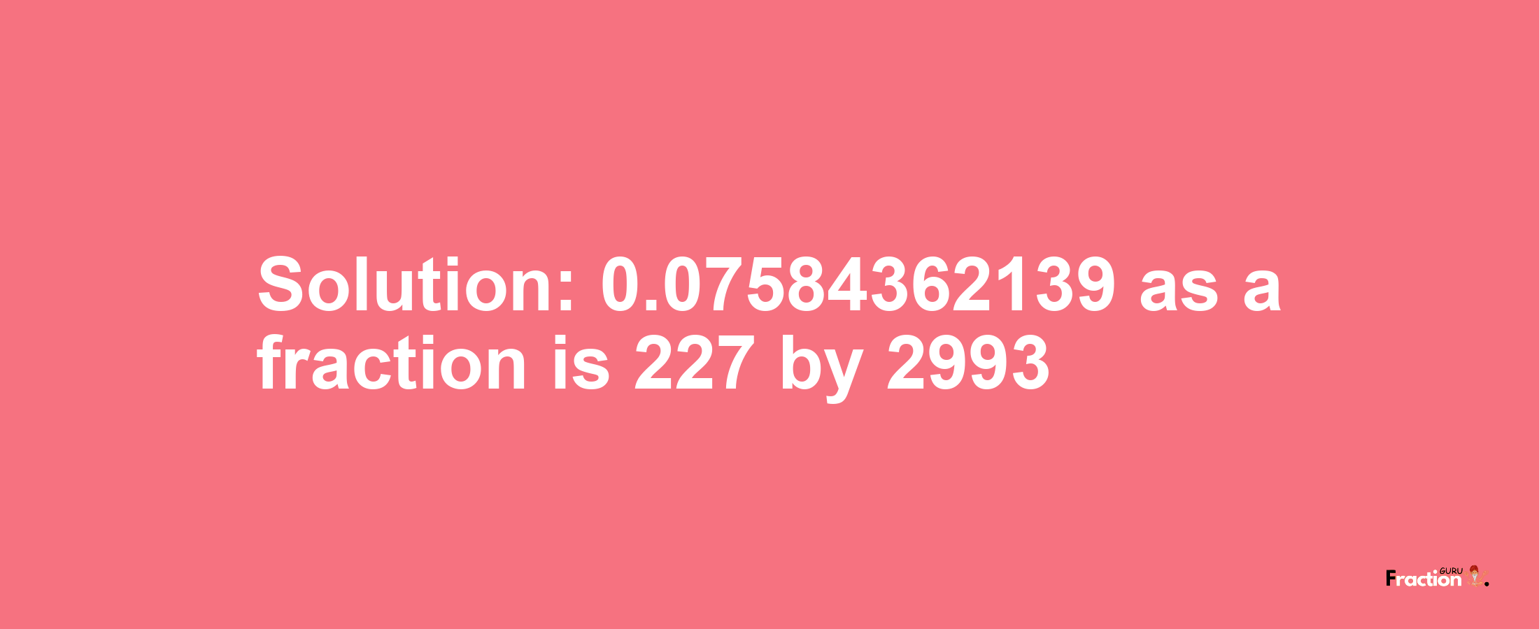 Solution:0.07584362139 as a fraction is 227/2993